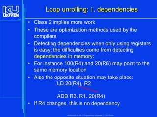 Loop unrolling: 1. dependencies
164

• Class 2 implies more work
• These are optimization methods used by the
compilers
• Detecting dependencies when only using registers
is easy; the difficulties come from detecting
dependencies in memory:
• For instance 100(R4) and 20(R6) may point to the
same memory location
• Also the opposite situation may take place:
LD 20(R4), R2
…
ADD R3, R1, 20(R4)
• If R4 changes, this is no dependency
Introduction to the C Programming Language ( V De Florio)

 