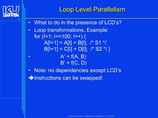 Loop Level Parallelism
166

• What to do in the presence of LCD’s?
• Loop transformations. Example:
for (I=1; I<=100; I++) {
A[I+1] = A[I] + B[I]; /* S1 */
B[I+1] = C[I] + D[I]; /* S2 */ }
•
A’ = f(A, B)
B’ = f(C, D)
• Note: no dependencies except LCD’s
Instructions can be swapped!

Introduction to the C Programming Language ( V De Florio)

 