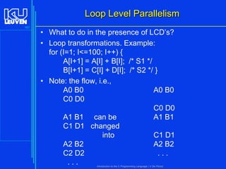 Loop Level Parallelism
167

• What to do in the presence of LCD’s?
• Loop transformations. Example:
for (I=1; I<=100; I++) {
A[I+1] = A[I] + B[I]; /* S1 */
B[I+1] = C[I] + D[I]; /* S2 */ }
• Note: the flow, i.e.,
A0 B0
A0 B0
C0 D0
C0 D0
A1 B1 can be
A1 B1
C1 D1 changed
into
C1 D1
A2 B2
A2 B2
C2 D2
...
...
Introduction to the C Programming Language ( V De Florio)

 