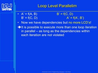 Loop Level Parallelim
169

• A’ = f(A, B)
B’ = f(C, D)
B’ = f(C, D)
A’ = f(A’, B’)
• Now we have dependencies but no more LCD’s!
It is possible to execute more than one loop iteration
in parallel – as long as the dependencies within
each iteration are not violated

Introduction to the C Programming Language ( V De Florio)

 