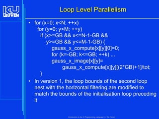 Loop Level Parallelism
171

• for (x=0; x<N; ++x)
for (y=0; y<M; ++y)
if (x>=GB && x<=N-1-GB &&
y>=GB && y<=M-1-GB) {
gauss_x_compute[x][y][0]=0;
for (k=-GB; k<=GB; ++k) ...
gauss_x_image[x][y]=
gauss_x_compute[x][y][(2*GB)+1]/tot;
}
• In version 1, the loop bounds of the second loop
nest with the horizontal filtering are modified to
match the bounds of the initialisation loop preceding
it

Introduction to the C Programming Language ( V De Florio)

 