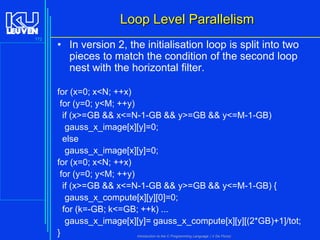 Loop Level Parallelism
172

• In version 2, the initialisation loop is split into two
pieces to match the condition of the second loop
nest with the horizontal filter.
for (x=0; x<N; ++x)
for (y=0; y<M; ++y)
if (x>=GB && x<=N-1-GB && y>=GB && y<=M-1-GB)
gauss_x_image[x][y]=0;
else
gauss_x_image[x][y]=0;
for (x=0; x<N; ++x)
for (y=0; y<M; ++y)
if (x>=GB && x<=N-1-GB && y>=GB && y<=M-1-GB) {
gauss_x_compute[x][y][0]=0;
for (k=-GB; k<=GB; ++k) ...
gauss_x_image[x][y]= gauss_x_compute[x][y][(2*GB)+1]/tot;
}
Introduction to the C Programming Language ( V De Florio)

 