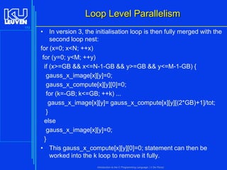 Loop Level Parallelism
173

• In version 3, the initialisation loop is then fully merged with the
second loop nest:
for (x=0; x<N; ++x)
for (y=0; y<M; ++y)
if (x>=GB && x<=N-1-GB && y>=GB && y<=M-1-GB) {
gauss_x_image[x][y]=0;
gauss_x_compute[x][y][0]=0;
for (k=-GB; k<=GB; ++k) ...
gauss_x_image[x][y]= gauss_x_compute[x][y][(2*GB)+1]/tot;
}
else
gauss_x_image[x][y]=0;
}
• This gauss_x_compute[x][y][0]=0; statement can then be
worked into the k loop to remove it fully.
Introduction to the C Programming Language ( V De Florio)

 