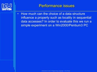 Performance issues
174

• How much can the choice of a data structure
influence a property such as locality in sequential
data accesses? In order to evaluate this we run a
simple experiment on a Win2000/Pentium3 PC

Introduction to the C Programming Language ( V De Florio)

 