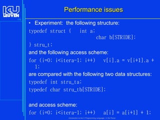 Performance issues
175

• Experiment: the following structure:
typedef struct {
int a;
char b[STRIDE];
} stru_t;
and the following access scheme:
for (i=0; i<itera-1; i++)
v[i].a = v[i+1].a +
1;
are compared with the following two data structures:
typedef int stru_ta;
typedef char stru_tb[STRIDE];
and access scheme:
for (i=0; i<itera-1; i++)

a[i] = a[i+1] + 1;

Introduction to the C Programming Language ( V De Florio)

 
