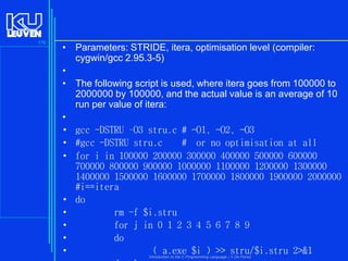 176

• Parameters: STRIDE, itera, optimisation level (compiler:
cygwin/gcc 2.95.3-5)
•
• The following script is used, where itera goes from 100000 to
2000000 by 100000, and the actual value is an average of 10
run per value of itera:
•
• gcc -DSTRU –O3 stru.c # -O1, -O2, -O3
• #gcc -DSTRU stru.c
# or no optimisation at all
• for i in 100000 200000 300000 400000 500000 600000
700000 800000 900000 1000000 1100000 1200000 1300000
1400000 1500000 1600000 1700000 1800000 1900000 2000000
#i==itera
• do
•
rm -f $i.stru
•
for j in 0 1 2 3 4 5 6 7 8 9
•
do
•
( a.exe $i ) >> stru/$i.stru 2>&1
Introduction to the C Programming Language ( V De Florio)

 