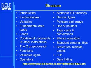 Structure
2

•
•
•
•
•
•
•
•
•
•

Introduction
First examples
Variables
Fundamental data
types
Loops
Conditional statements
& other instructions
The C preprocessor
Functions
Variables again
Operators

•
•
•
•
•

•
•
•
•
•

Standard I/O functions
Derived types
Pointers and arrays
Use of pointers
Type casts &
conversions
Bitwise operators
Standard streams, files
Structures, bitfields,
unions
LLP
Data hiding

http://www.esat.kuleuven.ac.be/~deflorio/c/hj82c.prn
Introduction to the C Programming Language ( V De Florio)

 
