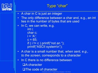 Type “char”
23

• A char in C is just an integer
• The only difference between a char and, e.g., an int
lies in the number of bytes that are used
• In C, we can write, e.g.
int i;
char c;
i = ‘A’;
c = 65;
if ( i != c ) printf(“not an “);
printf(“ASCII systemn”);
• A char is a small number that, when sent, e.g.,
to the screen, corresponds to a character
• In C there is no difference between
A character
The code of character
Introduction to the C Programming Language ( V De Florio)

 