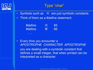 Type “char”
24

• Symbols such as ‘A’ are just symbolic constants
• Think of them as a #define statement:
#define
#define
...

‘A’
‘B’

65
66

• Every time you encounter a
APOSTROPHE CHARACTER APOSTROPHE
you are dealing with a symbolic constant that
defines a small integer, that when printed can be
interpreted as a character

Introduction to the C Programming Language ( V De Florio)

 