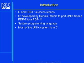 Introduction
3

• C and UNIX : success stories.
• C: developed by Dennis Ritchie to port UNIX from a
PDP-7 to a PDP-11
• System programming language
• Most of the UNIX system is in C

Introduction to the C Programming Language ( V De Florio)

 