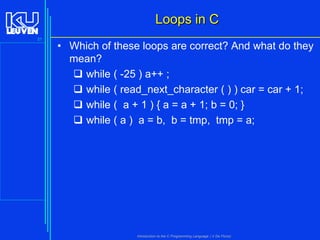 Loops in C
31

• Which of these loops are correct? And what do they
mean?
 while ( -25 ) a++ ;
 while ( read_next_character ( ) ) car = car + 1;
 while ( a + 1 ) { a = a + 1; b = 0; }
 while ( a ) a = b, b = tmp, tmp = a;

Introduction to the C Programming Language ( V De Florio)

 
