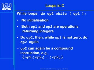 Loops in C
32

While loops: do op2 while ( op1 );
• No initialisation

• Both op1 and op2 are operations
returning integers
• Do op2; then, while op1 is not zero, do
op2 again
• op2 can again be a compound
instruction, e.g.,
{ op21; op22; … ; op2N }
Introduction to the C Programming Language ( V De Florio)

 
