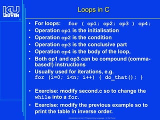 Loops in C
33

•
•
•
•
•
•

For loops: for ( op1; op2; op3 ) op4;
Operation op1 is the initialisation
Operation op2 is the condition
Operation op3 is the conclusive part
Operation op4 is the body of the loop,
Both op1 and op3 can be compound (commabased!) instructions
• Usually used for iterations, e.g.
for (i=0; i<n; i++) { do_that(); }

• Exercise: modify second.c so to change the
while into a for.
• Exercise: modify the previous example so to
print the table in inverse order.
Introduction to the C Programming Language ( V De Florio)

 