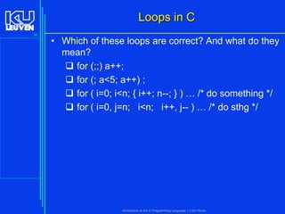 Loops in C
34

• Which of these loops are correct? And what do they
mean?
 for (;;) a++;
 for (; a<5; a++) ;
 for ( i=0; i<n; { i++; n--; } ) … /* do something */
 for ( i=0, j=n; i<n; i++, j-- ) … /* do sthg */

Introduction to the C Programming Language ( V De Florio)

 