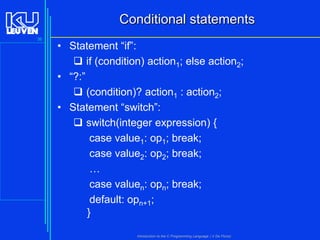 Conditional statements
36

• Statement “if”:
 if (condition) action1; else action2;
• “?:”
 (condition)? action1 : action2;
• Statement “switch”:
 switch(integer expression) {
case value1: op1; break;
case value2: op2; break;
…
case valuen: opn; break;
default: opn+1;
}
Introduction to the C Programming Language ( V De Florio)

 