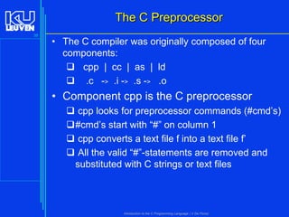 The C Preprocessor
38

• The C compiler was originally composed of four
components:
 cpp | cc | as | ld
 .c -> .i -> .s -> .o

• Component cpp is the C preprocessor
 cpp looks for preprocessor commands (#cmd’s)
#cmd’s start with “#” on column 1
 cpp converts a text file f into a text file f’
 All the valid “#”-statements are removed and
substituted with C strings or text files

Introduction to the C Programming Language ( V De Florio)

 