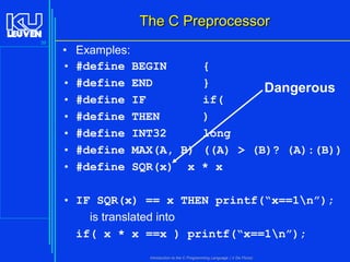 The C Preprocessor
39

•
•
•
•
•
•
•
•

Examples:
#define BEGIN
{
#define END
}
Dangerous
#define IF
if(
#define THEN
)
#define INT32
long
#define MAX(A, B) ((A) > (B)? (A):(B))
#define SQR(x) x * x

• IF SQR(x) == x THEN printf(“x==1n”);
is translated into
if( x * x ==x ) printf(“x==1n”);
Introduction to the C Programming Language ( V De Florio)

 