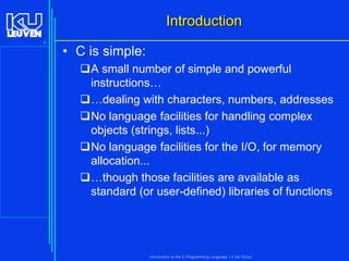 Introduction
4

• C is simple:
A small number of simple and powerful
instructions…
…dealing with characters, numbers, addresses
No language facilities for handling complex
objects (strings, lists...)
No language facilities for the I/O, for memory
allocation...
…though those facilities are available as
standard (or user-defined) libraries of functions

Introduction to the C Programming Language ( V De Florio)

 