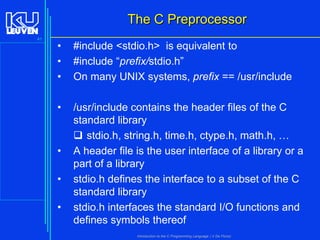 The C Preprocessor
41

•
•
•

#include <stdio.h> is equivalent to
#include “prefix/stdio.h”
On many UNIX systems, prefix == /usr/include

•

/usr/include contains the header files of the C
standard library
 stdio.h, string.h, time.h, ctype.h, math.h, …
A header file is the user interface of a library or a
part of a library
stdio.h defines the interface to a subset of the C
standard library
stdio.h interfaces the standard I/O functions and
defines symbols thereof

•
•
•

Introduction to the C Programming Language ( V De Florio)

 