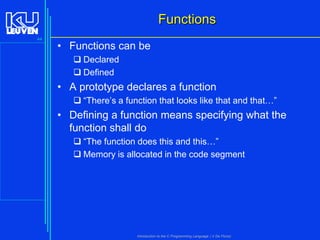 Functions
44

• Functions can be
 Declared
 Defined

• A prototype declares a function
 “There’s a function that looks like that and that…”

• Defining a function means specifying what the
function shall do
 “The function does this and this…”
 Memory is allocated in the code segment

Introduction to the C Programming Language ( V De Florio)

 