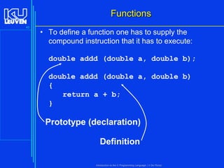 Functions
45

• To define a function one has to supply the
compound instruction that it has to execute:

double addd (double a, double b);
double addd (double a, double b)
{
return a + b;
}

Prototype (declaration)
Definition
Introduction to the C Programming Language ( V De Florio)

 