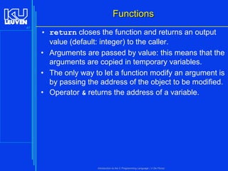 Functions
47

• return closes the function and returns an output
value (default: integer) to the caller.
• Arguments are passed by value: this means that the
arguments are copied in temporary variables.
• The only way to let a function modify an argument is
by passing the address of the object to be modified.
• Operator & returns the address of a variable.

Introduction to the C Programming Language ( V De Florio)

 