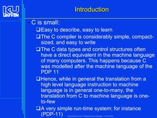 Introduction
5

• C is small:
Easy to describe, easy to learn
The C compiler is considerably simple, compactsized, and easy to write
The C data types and control structures often
have a direct equivalent in the machine language
of many computers. This happens because C
was modelled after the machine language of the
PDP 11
Hence, while in general the translation from a
high level language instruction to machine
language is in general one-to-many, the
translation from C to machine language is oneto-few
A very simple run-time system: for instance
(PDP-11)
Introduction to the C Programming Language ( V De Florio)

 