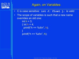 Again, on Variables
52

• C is case sensitive: int J; float j; is valid
• The scope of variables is such that a new name
overrides an old one:
int h = 3;
{ int h = 4;
printf(“h == %dn”, h);
}
printf(“h == %dn”, h);

Introduction to the C Programming Language ( V De Florio)

 