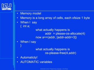 54

• Memory model
• Memory is a long array of cells, each ofsize 1 byte
• When I say
{ int a;
what actually happens is
addr = please-os-allocate(4)
now a==(addr, [addr-addr+3])
• When I say
}
what actually happens is
os-please-free(4,addr)
• Automaticly!
• AUTOMATIC variables
Introduction to the C Programming Language ( V De Florio)

 