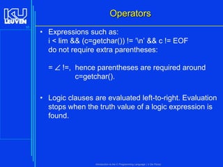 Operators
55

• Expressions such as:
i < lim && (c=getchar()) != ’n’ && c != EOF
do not require extra parentheses:
=  !=, hence parentheses are required around
c=getchar().

• Logic clauses are evaluated left-to-right. Evaluation
stops when the truth value of a logic expression is
found.

Introduction to the C Programming Language ( V De Florio)

 