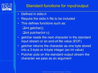 Standard functions for input/output
56

• Defined in stdio.h
• Require the stdio.h file to be included
• This defines functions such as:
int getchar();
int putchar(int c);
• getchar reads the next character in the standard
input stream or an end-of-file value (EOF)
• getchar returns the character as one byte stored
into a 2-byte or 4-byte integer (an int value)
• Putchar puts on the standard output stream the
character we pass as an argument

Introduction to the C Programming Language ( V De Florio)

 