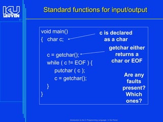 Standard functions for input/output
57

void main()
{ char c;

c is declared
as a char

c = getchar();
while ( c != EOF ) {
putchar ( c );
c = getchar();
}

getchar either
returns a
char or EOF

}

Introduction to the C Programming Language ( V De Florio)

Are any
faults
present?
Which
ones?

 