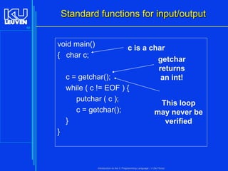 Standard functions for input/output
58

void main()
{ char c;

c is a char
getchar
returns
c = getchar();
an int!
while ( c != EOF ) {
putchar ( c );
This loop
c = getchar();
may never be
}
verified

}

Introduction to the C Programming Language ( V De Florio)

 