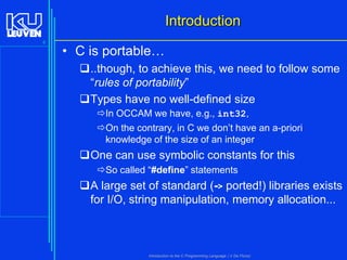 Introduction
6

• C is portable…
..though, to achieve this, we need to follow some
“rules of portability”
Types have no well-defined size
In OCCAM we have, e.g., int32,
On the contrary, in C we don’t have an a-priori
knowledge of the size of an integer

One can use symbolic constants for this
So called “#define” statements

A large set of standard (-> ported!) libraries exists
for I/O, string manipulation, memory allocation...

Introduction to the C Programming Language ( V De Florio)

 