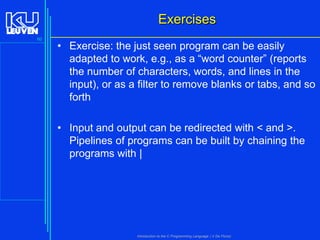 Exercises
60

• Exercise: the just seen program can be easily
adapted to work, e.g., as a “word counter” (reports
the number of characters, words, and lines in the
input), or as a filter to remove blanks or tabs, and so
forth
• Input and output can be redirected with < and >.
Pipelines of programs can be built by chaining the
programs with |

Introduction to the C Programming Language ( V De Florio)

 