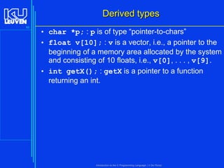 Derived types
66

• char *p; : p is of type “pointer-to-chars”
• float v[10]; : v is a vector, i.e., a pointer to the
beginning of a memory area allocated by the system
and consisting of 10 floats, i.e., v[0], . . . , v[9].
• int getX(); : getX is a pointer to a function
returning an int.

Introduction to the C Programming Language ( V De Florio)

 