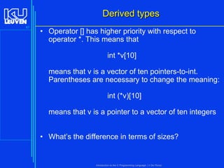 Derived types
67

• Operator [] has higher priority with respect to
operator *. This means that

int *v[10]
means that v is a vector of ten pointers-to-int.
Parentheses are necessary to change the meaning:

int (*v)[10]
means that v is a pointer to a vector of ten integers
• What’s the difference in terms of sizes?

Introduction to the C Programming Language ( V De Florio)

 