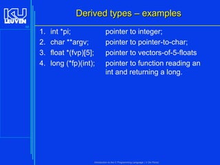 Derived types – examples
68

1.
2.
3.
4.

int *pi;
char **argv;
float *(fvp)[5];
long (*fp)(int);

pointer to integer;
pointer to pointer-to-char;
pointer to vectors-of-5-floats
pointer to function reading an
int and returning a long.

Introduction to the C Programming Language ( V De Florio)

 