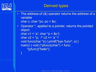 Derived types
69

• The address-of (&) operator returns the address of a
variable
char c; char *pc; pc = &c;
• Operator *, applied to a pointer, returns the pointed
object.
char c1 = ’a’; char *p = &c1;
char c2 = *p; /* c2 == ’a’ */
void func(char *s) { printf("bye %sn", s) }
main() { void (*pfunc)(char*) = func;
*(pfunc)("hello");
}

Introduction to the C Programming Language ( V De Florio)

 