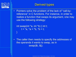 Derived types
72

• Pointers solve the problem of the lack of “call-byreference” in C functions. For instance, in order to
realize a function that swaps its argument, one may
use the following strategy:
int swap(int *a, int *b) { int t;
t = *a, *a = *b, *b = t;
}
• The caller then needs to specify the addresses of
the operands it wants to swap, as in
swap(&i, &j).

Introduction to the C Programming Language ( V De Florio)

 