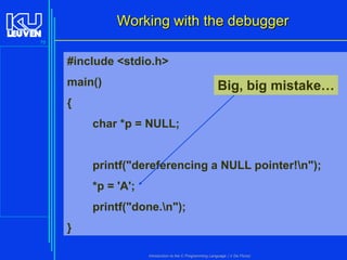 Working with the debugger
75

#include <stdio.h>
main()

Big, big mistake…

{
char *p = NULL;

printf("dereferencing a NULL pointer!n");
*p = 'A';

printf("done.n");
}
Introduction to the C Programming Language ( V De Florio)

 