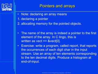 Pointers and arrays
85

• Note: declaring an array means
1. declaring a pointer
2. allocating memory for the pointed objects.
• The name of the array is indeed a pointer to the first
element of the array. In C lingo, this is
written as vect == &vect[0].
• Exercise: write a program, called report, that reports
the occurrences of each digit char in the input
stream. Use an array of ten elements corresponding
to the ten decimal digits. Produce a histogram at
end-of-input.

Introduction to the C Programming Language ( V De Florio)

 