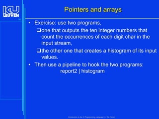 Pointers and arrays
86

• Exercise: use two programs,
one that outputs the ten integer numbers that
count the occurrences of each digit char in the
input stream,
the other one that creates a histogram of its input
values.
• Then use a pipeline to hook the two programs:
report2 | histogram

Introduction to the C Programming Language ( V De Florio)

 