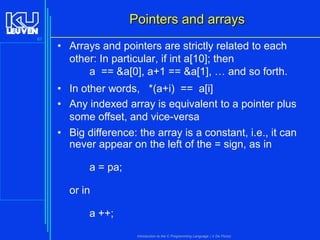 Pointers and arrays
87

• Arrays and pointers are strictly related to each
other: In particular, if int a[10]; then
a == &a[0], a+1 == &a[1], … and so forth.
• In other words, *(a+i) == a[i]
• Any indexed array is equivalent to a pointer plus
some offset, and vice-versa
• Big difference: the array is a constant, i.e., it can
never appear on the left of the = sign, as in
a = pa;

or in
a ++;
Introduction to the C Programming Language ( V De Florio)

 