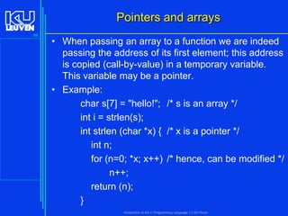 Pointers and arrays
88

• When passing an array to a function we are indeed
passing the address of its first element; this address
is copied (call-by-value) in a temporary variable.
This variable may be a pointer.
• Example:
char s[7] = "hello!"; /* s is an array */
int i = strlen(s);
int strlen (char *x) { /* x is a pointer */
int n;
for (n=0; *x; x++) /* hence, can be modified */
n++;
return (n);
}
Introduction to the C Programming Language ( V De Florio)

 