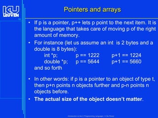 Pointers and arrays
89

• If p is a pointer, p++ lets p point to the next item. It is
the language that takes care of moving p of the right
amount of memory.
• For instance (let us assume an int is 2 bytes and a
double is 8 bytes):
int *p;
p == 1222
p+1 == 1224
double *p; p == 5644
p+1 == 5660
and so forth
• In other words: if p is a pointer to an object of type t,
then p+n points n objects further and p-n points n
objects before.
• The actual size of the object doesn’t matter.

Introduction to the C Programming Language ( V De Florio)

 