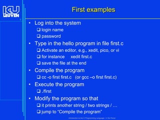 First examples
9

• Log into the system
 login name
 password

• Type in the hello program in file first.c
 Activate an editor, e.g., xedit, pico, or vi
 for instance xedit first.c
 save the file at the end

• Compile the program
 cc -o first first.c (or gcc –o first first.c)

• Execute the program
 ./first

• Modify the program so that
 it prints another string / two strings / …
 jump to “Compile the program”
Introduction to the C Programming Language ( V De Florio)

 