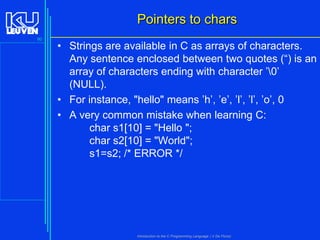 Pointers to chars
90

• Strings are available in C as arrays of characters.
Any sentence enclosed between two quotes (“) is an
array of characters ending with character ’0’
(NULL).
• For instance, "hello" means ’h’, ’e’, ’l’, ’l’, ’o’, 0
• A very common mistake when learning C:
char s1[10] = "Hello ";
char s2[10] = "World";
s1=s2; /* ERROR */

Introduction to the C Programming Language ( V De Florio)

 