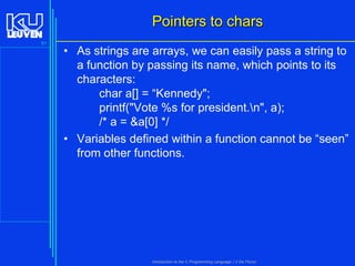 Pointers to chars
91

• As strings are arrays, we can easily pass a string to
a function by passing its name, which points to its
characters:
char a[] = “Kennedy";
printf("Vote %s for president.n", a);
/* a = &a[0] */
• Variables defined within a function cannot be “seen”
from other functions.

Introduction to the C Programming Language ( V De Florio)

 