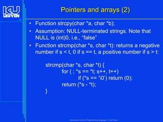 Pointers and arrays (2)
93

• Function strcpy(char *a, char *b);
• Assumption: NULL-terminated strings. Note that
NULL is (int)0, i.e., “false”
• Function strcmp(char *s, char *t): returns a negative
number if s < t, 0 if s == t, a positive number if s > t:
strcmp(char *s, char *t) {
for ( ; *s == *t; s++, t++)
if (*s == ’0’) return (0);
return (*s - *t);
}

Introduction to the C Programming Language ( V De Florio)

 